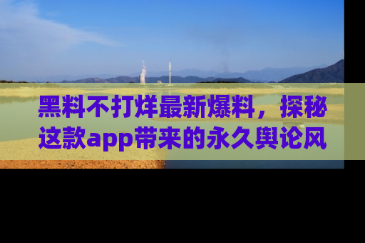 黑料不打烊最新爆料，探秘这款app带来的永久舆论风暴