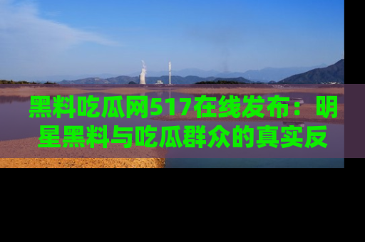 黑料吃瓜网517在线发布：明星黑料与吃瓜群众的真实反应