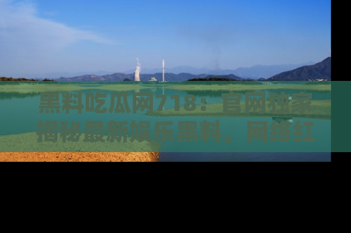 黑料吃瓜网718：官网独家揭秘最新娱乐黑料，网络红人齐聚一堂！