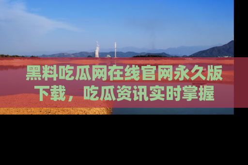 黑料吃瓜网在线官网永久版下载，吃瓜资讯实时掌握