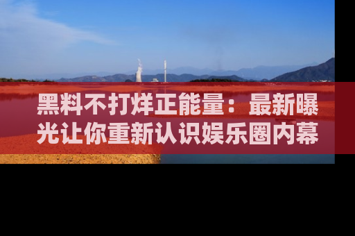 黑料不打烊正能量：最新曝光让你重新认识娱乐圈内幕！