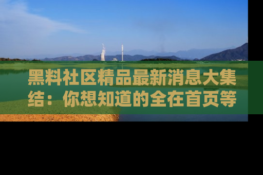 黑料社区精品最新消息大集结：你想知道的全在首页等你探索！