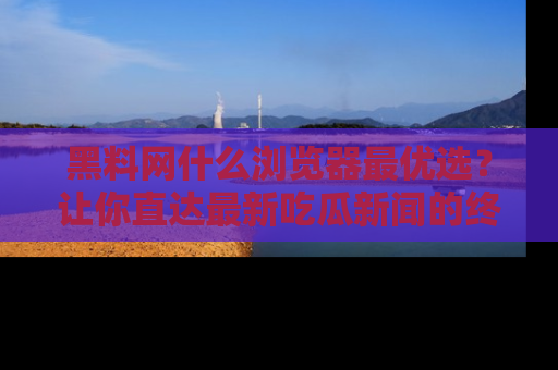 黑料网什么浏览器最优选？让你直达最新吃瓜新闻的终极指南！