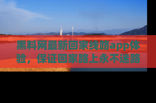 黑料网最新回家线路app体验，保证回家路上永不迷路顺畅