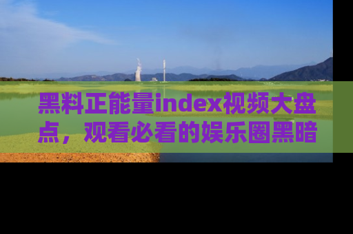 黑料正能量index视频大盘点，观看必看的娱乐圈黑暗与光明！