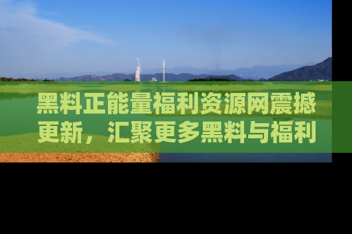 黑料正能量福利资源网震撼更新，汇聚更多黑料与福利！