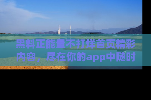 黑料正能量不打烊首页精彩内容，尽在你的app中随时观看