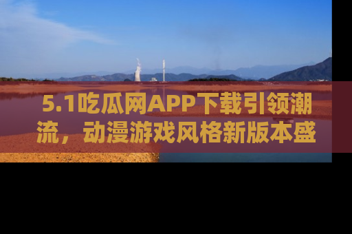 5.1吃瓜网APP下载引领潮流,动漫游戏风格新版本盛情发布!