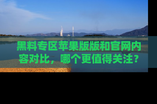 黑料专区苹果版版和官网内容对比，哪个更值得关注？