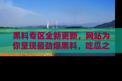 黑料专区全新更新，网站为你呈现最劲爆黑料，吃瓜之旅从这里开始！