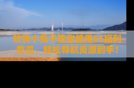欢快小兔子教你使用51福利吃瓜，轻松导航资源到手！