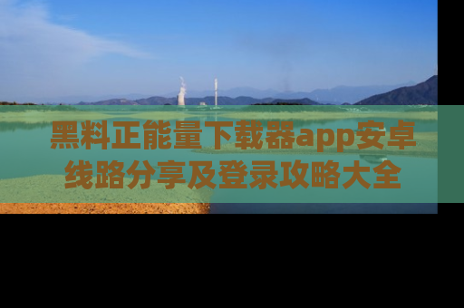 黑料正能量下载器app安卓线路分享及登录攻略大全