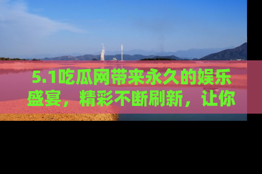 5.1吃瓜网带来永久的娱乐盛宴,精彩不断刷新,让你乐在其中
