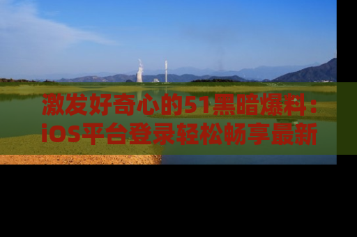激发好奇心的51黑暗爆料：iOS平台登录轻松畅享最新八卦，刷新你的宠儿清单！