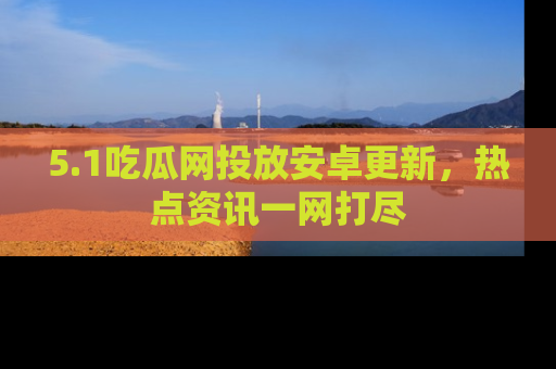 5.1吃瓜网投放安卓更新,热点资讯一网打尽