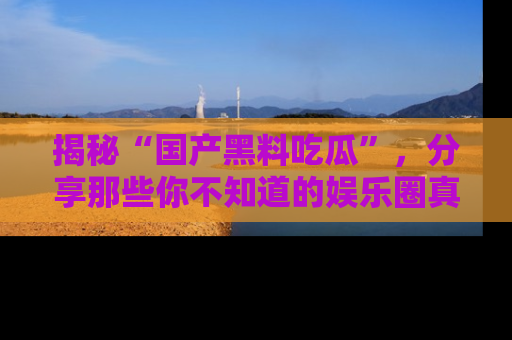揭秘“国产黑料吃瓜”，分享那些你不知道的娱乐圈真实内幕！