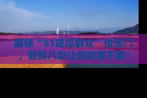解锁“51吃瓜群众”传送门，新鲜八卦让你欲罢不能！