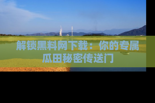 解锁黑料网下载：你的专属瓜田秘密传送门