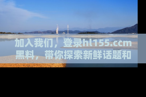 加入我们，登录hl155.ccm黑料，带你探索新鲜话题和黑料趣事！