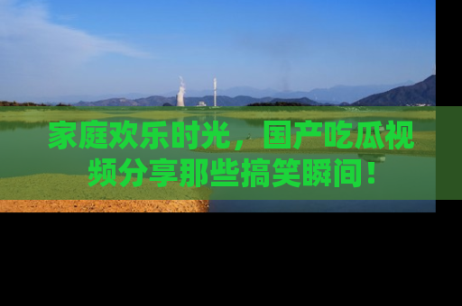家庭欢乐时光，国产吃瓜视频分享那些搞笑瞬间！