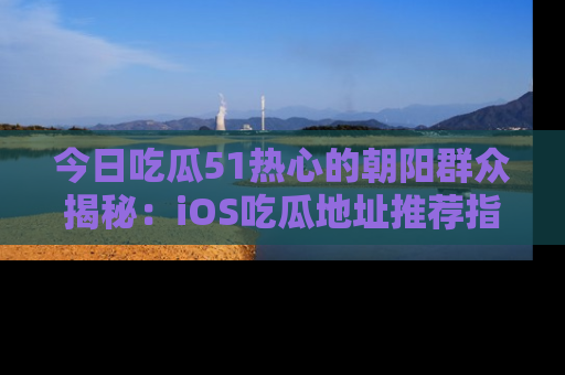 今日吃瓜51热心的朝阳群众揭秘：iOS吃瓜地址推荐指南！