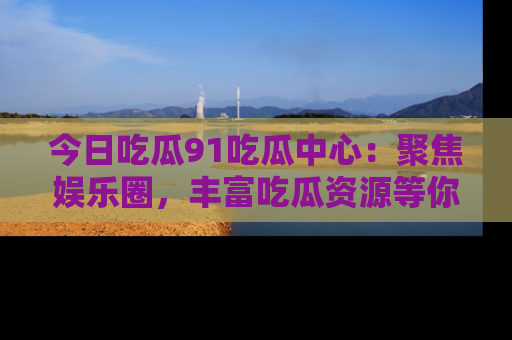 今日吃瓜91吃瓜中心：聚焦娱乐圈，丰富吃瓜资源等你解锁