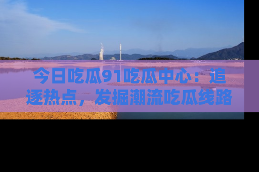 今日吃瓜91吃瓜中心：追逐热点，发掘潮流吃瓜线路！