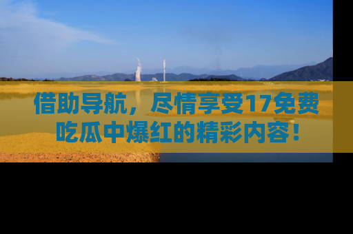 借助导航，尽情享受17免费吃瓜中爆红的精彩内容！