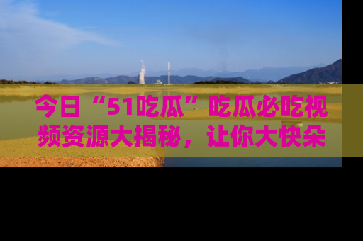 今日“51吃瓜”吃瓜必吃视频资源大揭秘，让你大快朵颐不停口！