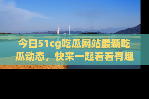 今日51cg吃瓜网站最新吃瓜动态，快来一起看看有趣的事情！