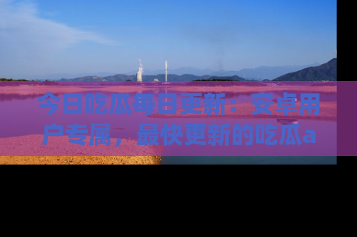 今日吃瓜每日更新：安卓用户专属，最快更新的吃瓜app值得拥有。