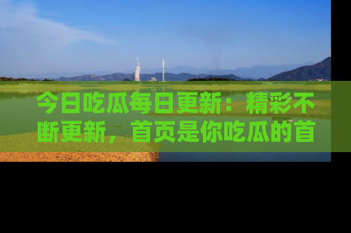 今日吃瓜每日更新：精彩不断更新，首页是你吃瓜的首选！