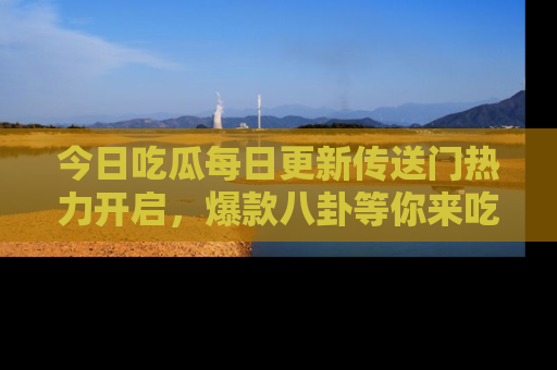 今日吃瓜每日更新传送门热力开启，爆款八卦等你来吃瓜