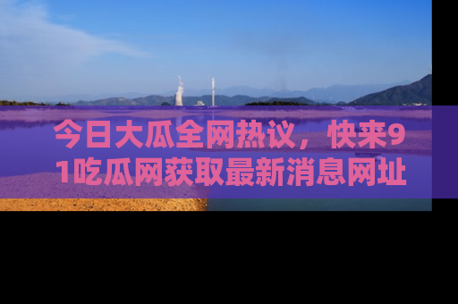 今日大瓜全网热议，快来91吃瓜网获取最新消息网址