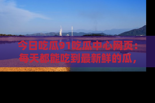 今日吃瓜91吃瓜中心网页：每天都能吃到最新鲜的瓜，八卦互动精彩无限！