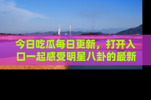 今日吃瓜每日更新，打开入口一起感受明星八卦的最新动态，别说我没告诉你哦！