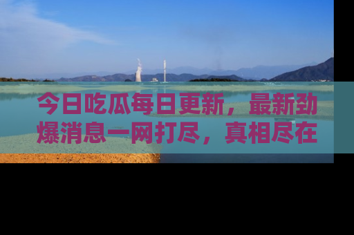 今日吃瓜每日更新，最新劲爆消息一网打尽，真相尽在其中！