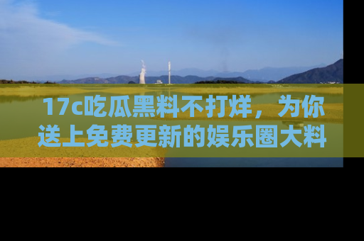 17c吃瓜黑料不打烊,为你送上免费更新的娱乐圈大料!