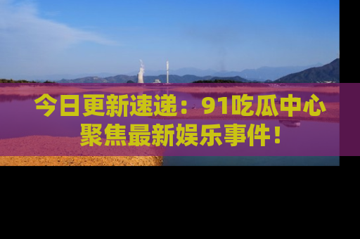 今日更新速递：91吃瓜中心聚焦最新娱乐事件！