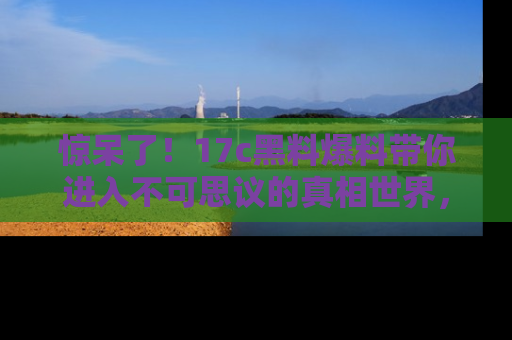 惊呆了！17c黑料爆料带你进入不可思议的真相世界，赶快看链接！
