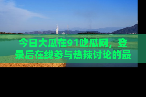 今日大瓜在91吃瓜网，登录后在线参与热辣讨论的最佳去处！