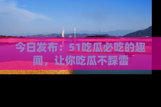 今日发布：51吃瓜必吃的趣闻，让你吃瓜不踩雷