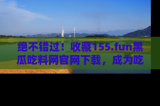 绝不错过！收藏155.fun黑瓜吃料网官网下载，成为吃瓜达人！