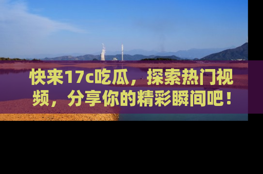 快来17c吃瓜，探索热门视频，分享你的精彩瞬间吧！