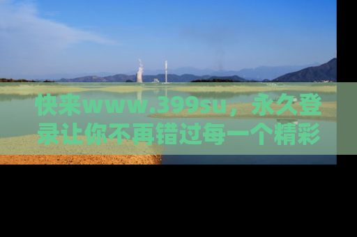 快来www.399su，永久登录让你不再错过每一个精彩的吃瓜瞬间！