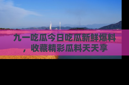 九一吃瓜今日吃瓜新鲜爆料，收藏精彩瓜料天天享