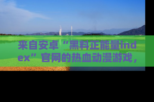 来自安卓“黑料正能量index”官网的热血动漫游戏，聚焦黑料与正能量的精彩时刻