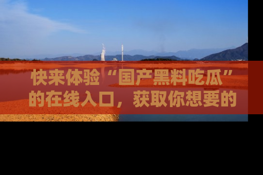 快来体验“国产黑料吃瓜”的在线入口，获取你想要的所有独家黑料！