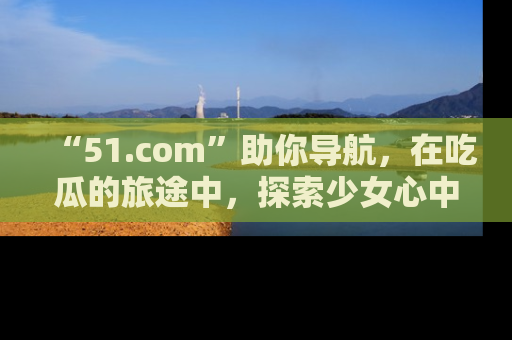 “51.com”助你导航，在吃瓜的旅途中，探索少女心中的小秘密喔！