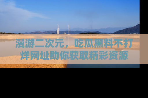 漫游二次元，吃瓜黑料不打烊网址助你获取精彩资源